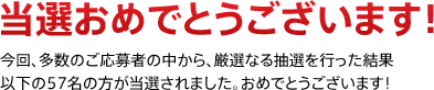 当選おめでとうございます!今回、多数のご応募者の中から、厳選なる抽選を行った結果以下の57名の方が当選されました。おめでとうございます!