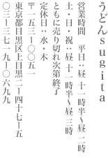うどんsugita　営業時間　平日：昼11時半～昼 2時 土・日・祝：昼 11時半～昼 3時　ともに売り切れ次第終了　定休日：水・木　〒一五三ー〇〇五一　 東京都目黒区上目黒2ー47ー5　03ー3719ー0699