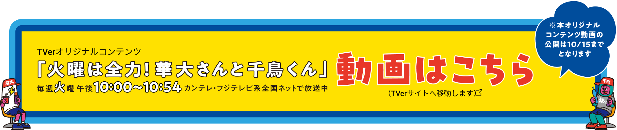 TVer.オリジナルコンテンツ「火曜は全力！華大さんと千鳥くん」毎週火曜日午後10:00〜10:54 カンテレ・フジテレビ系全国ネットで放送中 動画はこちら ※本オリジナルコンテンツ動画の公開は10/15までとなります