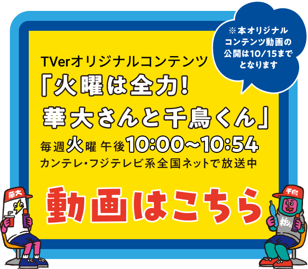 TVer.オリジナルコンテンツ「火曜は全力！華大さんと千鳥くん」毎週火曜日午後10:00〜10:54 カンテレ・フジテレビ系全国ネットで放送中 動画はこちら ※本オリジナルコンテンツ動画の公開は10/15までとなります