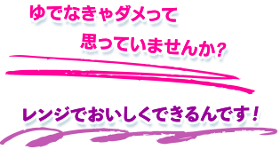 ゆでなきゃダメって思っていませんか?
    レンジでおいしくできるんです！