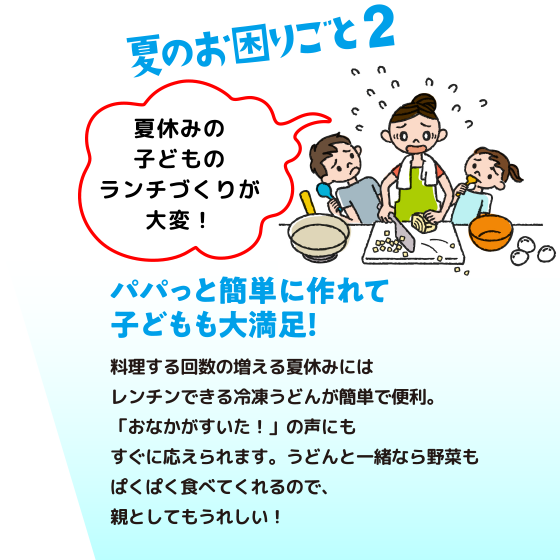 夏の困りごと2：パパッと簡単に作れて子どもも大満足！　料理する回数の増える夏休みにはレンチンできる冷凍うどんが簡単で便利。「おなかがすいた！」の声にもすぐに応えられます。うどんと一緒なら野菜もぱくぱく食べてくれるので、親としてもうれしい！
