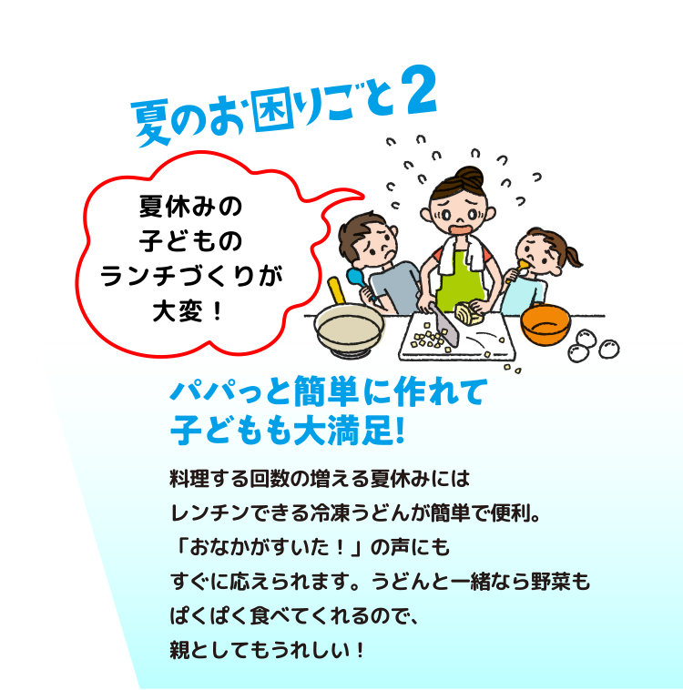 夏の困りごと2：  パパッと簡単に作れて子どもも大満足！　料理する回数の増える夏休みにはレンチンできる冷凍うどんが簡単で便利。「おなかがすいた！」の声にもすぐに応えられます。うどんと一緒なら野菜もぱくぱく食べてくれるので、親としてもうれしい！