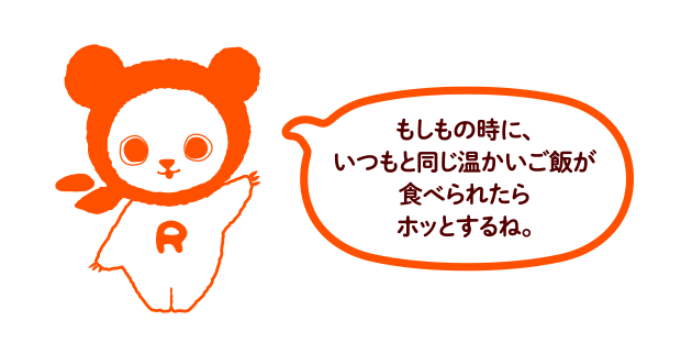 もしもの時に、いつもと同じ温かいごはんが食べられたらホッとするね。
