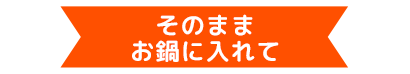 そのままお鍋に入れて