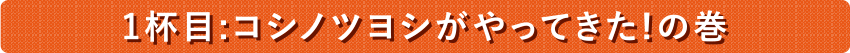 １杯目：コシノツヨシがやってきた！の巻