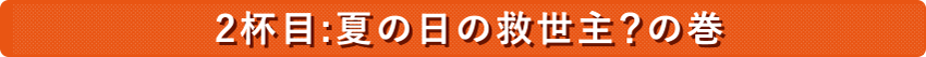 ２杯目：夏の日の救世主？の巻