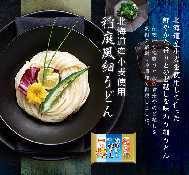 稲庭風うどん
北海道産小麦を使用して作った
鮮やかな香りとのど越しを味わう細うどん
伝統的な稲庭うどんの食感やのど越しを
素材を厳選し冷凍麺で再現しました。