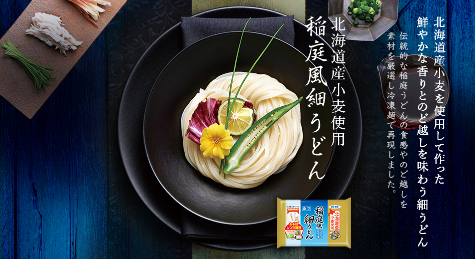 稲庭風うどん
北海道産小麦を使用して作った
鮮やかな香りとのど越しを味わう細うどん
伝統的な稲庭うどんの食感やのど越しを
素材を厳選し冷凍麺で再現しました。