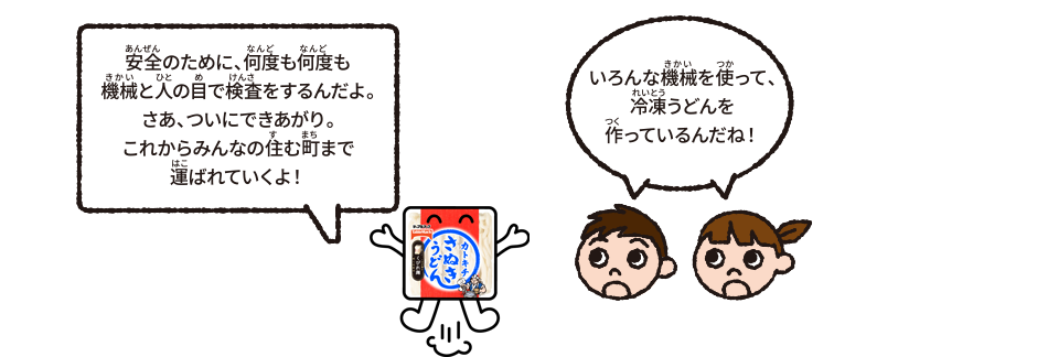 いろんな機械を使って、冷凍うどんを作っているんだね！　安全のために、何度も何度も機械と人の目で検査をするんだよ。さあ、ついにできあがり。これからみんなの住む町まで運ばれていくよ！