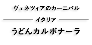 ベネチアカーニバル イタリア うどんカルボナーラ