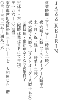 JAZZ KEIRIN　営業時間　平日　昼11時半〜2時／夜6時〜9時（L.O.8時半）　土日祝　昼11時半〜2時／夜6時〜8時半（L.O.8時15分）　※夜は麺・出汁がなくなり次第終了　定休日：木（臨時休業はHPにて告知）　〒156-0043　東京都世田谷区松原3-30-17　大和屋ビル1F　TEL　03-3325-4916