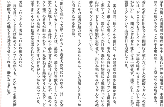 学生の街・高田馬場の喧噪から少し逃れた静かな場所に、本場讃岐のうどん通たちをも「これぞ本場の味！」と唸らせるお店がある。香川の名店山田家で５年間修行を積んだご主人の讃岐うどんへの想いは、どこまでもストイック。「本場の味そのままじゃないと意味がない」と、関東に合わせた味付けは一切せず、純手打ち、これぞ讃岐うどんという王道を日々追求している。一番人気の二種うどんを頂けば、その完成度の高さに驚かされる。つるりと滑らかな喉ごしと、噛み切る時にわずかにプツンと歯を押し返すコシ、冷たいぶっかけ用と温かい汁物用に２種類作っている出汁は、どちらも醤油が主張せず、出汁本来の旨みがうどんとの絶妙なバランスを生み出している。こちらのお店の魅力は、うどんはもちろん、その美味しさをしっかり引き立たせる汁の味。「出汁を味わって欲しいから」と海老天以外にいわゆる「具」が全く入らないカレーうどんは、最後の一滴まで汁を飲み干したくなる澄んだ美味しさ。お揚げの上品な甘さが溶け出すきつねや、鶏のコクと柚子の香りが組み合わさった九条ねぎと鶏ゆずうどんなど、どれもタネものながらベースとなる汁の旨さがしっかり立っている。派手さこそないが見事に完成されたうどんだ。美味しいうどんと美味しい汁の組み合わせ一言で言ってしまえば極めてシンプルながらも、だからこそ奥の深い讃岐うどんの魅力を再発見させてくれる、静かなる名店だ。