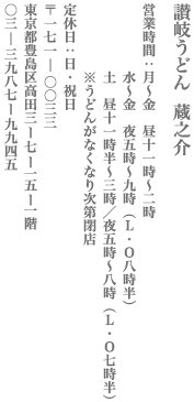 讃岐うどん　蔵之介　営業時間：月〜金　昼11時～2時／水〜金　夜5時～9時（ラストオーダー8時半）／土　昼11時半～3時／夜5時～8時（ラストオーダー7時半）※うどんがなくなり次第閉店　定休日：日・祝日　東京都豊島区高田3−7−15 １F　TEL:03-3987-9945
