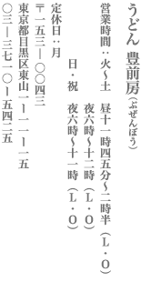 【目黒区】うどん 豊前房 【営業時間】火～土　昼11時45分～2時半（L.0）／夜6時～12時（L.0）　日・祝　夜6時～11時（L.0）【定休日】月　153-0043　東京都目黒区東山1－11－15　03-3710-5425