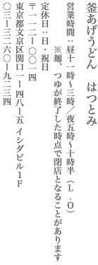 【文京区】釜あげうどん　はつとみ　営業時間：昼11時～3時／夜5時～10時半（L.O）※麺、つゆが終了した時点で閉店となることがあります　定休日：日・祝日　〒112−0014
東京都文京区関口1−48−5 イシダビル1F　TEL:03-3260-9234
