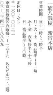 【新宿区】一滴八銭屋　新宿本店　営業時間：営業時間：昼11時～2時半／月・火・土　夜5時半〜11時／水〜金　夜5時半〜12時／日　夜5時半〜10時　定休日：なし　〒160−0023　東京都新宿区西新宿1−15−10 KCビル2・3階　TEL:03-3342−8889