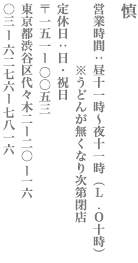 【新宿区】慎　営業時間：昼11時～夜11時（L.O 10時）※うどんが無くなり次第閉店　定休日：日・祝日 〒151−0053 東京都渋谷区代々木2ー20ー16 TEL:03-6276−7816