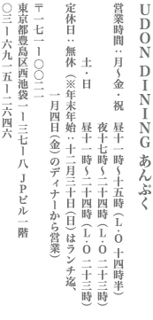 【豊島区】UDON DINING あんぷく　営業：月～金・祝 11：00～15：00(LO14：30)/17：00～24：00(LO23：00)　土・日11：00～24：00(LO23：00)　無休（※年末年始：12/30(日)はランチ迄、1/4(金)のディナーから営業） 〒171-0021　東京都豊島区西池袋1-37-8　JPビル1F TEL:03-6915-2646