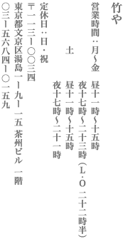 【文京区】竹や　営業：月～金 11時～15時/夜17時～23時（L.O 22時半）/土 11時～15時/夜17時～21時 定休日　日・祝 〒113-0034　東京都文京区湯島1-9-15 茶州ビル 1階 TEL:03-5684-0159