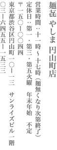【渋谷区】麺㐂 やしま 円山町店　営業：11時～17時（麺無くなり次第終了） 定休日　定休日　第一　第三　第五火曜　年末年始　不定 〒150-0044　東京都渋谷区円山町10-13サンライズビル1F TEL:03-6455-1533