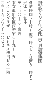 【新宿区】讃岐うどん大使　東京麺通団　営業時間：10時～翌2時（L.O　深夜1時半） 定休日　無休　〒150-0044　東京都新宿区西新宿7-9-15  ダイカンプラザ　ビジネス清田ビル１F TEL:03-5389-1077