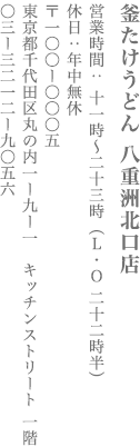 【千代田区】釜たけうどん 八重洲北口店　営業時間：昼11時～夜11時（L.O.10時半） 定休日　年中無休　〒100-0005　東京都千代田区丸の内1-9-1 キッチンストリート 1F  TEL:03-3212-9056