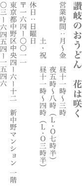 【中野区】讃岐のおうどん　花は咲く　営業時間：月〜金11:00～15:00、17:00〜20:00(LO.19:30)／土・祝　11:00〜16:00(LO.15:30) 定休日　日曜日　〒164-0011　東京都中野区中央4-6-12 新中野マンション 1F TEL:03-6454-1546