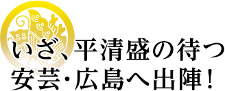 いざ、平清盛の待つ安芸・広島へ出陣 ！