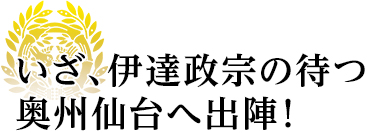 いざ、伊達政宗の待つ奥州仙台へ出陣！