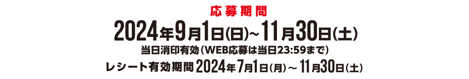 <応募期間>2024年9月1日(日)~11月30日(土)当日消印有効(WEB応募は当日23:59まで) レシート有効期限2024年7月1日(月)~11月30日(土)