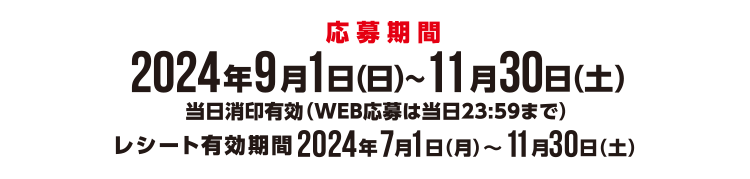 <応募期間>2024年9月1日(日)~11月30日(土)当日消印有効(WEB応募は当日23:59まで) レシート有効期限2024年7月1日(月)~11月30日(土)